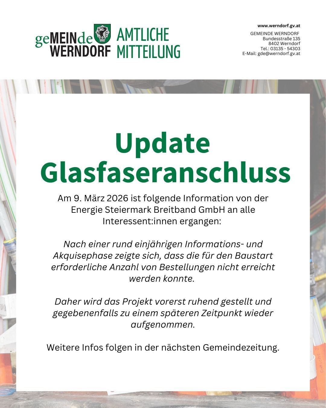 Eine Mitteilung der Gemeinde Werndorf über den Glasfaseranschluss. Am 9. März 2026 teilte Energie Steiermark Breitband GmbH mit, dass die für den Baubeginn erforderliche Anzahl von Bestellungen nicht erreicht wurde. Das Projekt wird vorerst gestoppt und möglicherweise zu einem späteren Zeitpunkt wieder aufgenommen. Weitere Informationen folgen in der nächsten Gemeindezeitung.