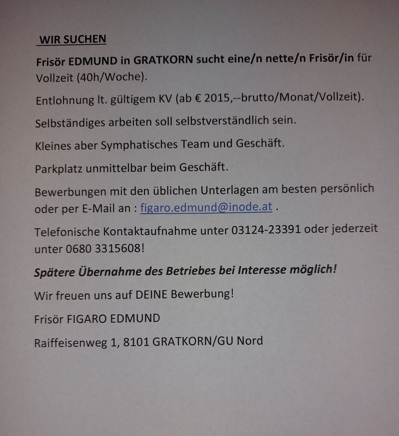 Früher EDMUND in GRATKORN sucht eine/n nette/n Frisör/in für Vollzeit (40h/Woche). Entlohnung lt. gültigem KV (ab € 2015,--brutto/Monat/Vollzeit). Selbständiges Arbeiten soll selbstverständlich sein. Kleines aber sympathisches Team und Geschäft. Parkplatz direkt beim Geschäft. Bewerbungen mit den üblichen Unterlagen am besten persönlich oder per E-Mail an: figaro.edmund@inode.at. Telefonische Kontaktaufnahme unter 03124-23391 oder jederzeit unter 0680 3315608! Spätere Übernahme des Betriebs bei Interesse möglich! Wir freuen uns auf DEINE Bewerbung! Friseur FIGARO EDMUND Raiffeisenweg 1, 8101 GRATKORN/GU Nord.