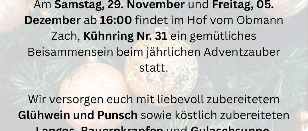 Das Adventzauber-Event 2025 findet am Samstag, 29. November, und Freitag, 5. Dezember um 16:00 im Hof von Obmann Zach, Kühnring Nr. 31 statt. Es bietet ein gemütliches Beisammensein mit Glühwein, Punsch, Langos, Bauernkrapfen und Gulaschsuppe. Vor Ort werden Weihnachtskekse angeboten. Wir freuen uns auf Ihren Besuch.