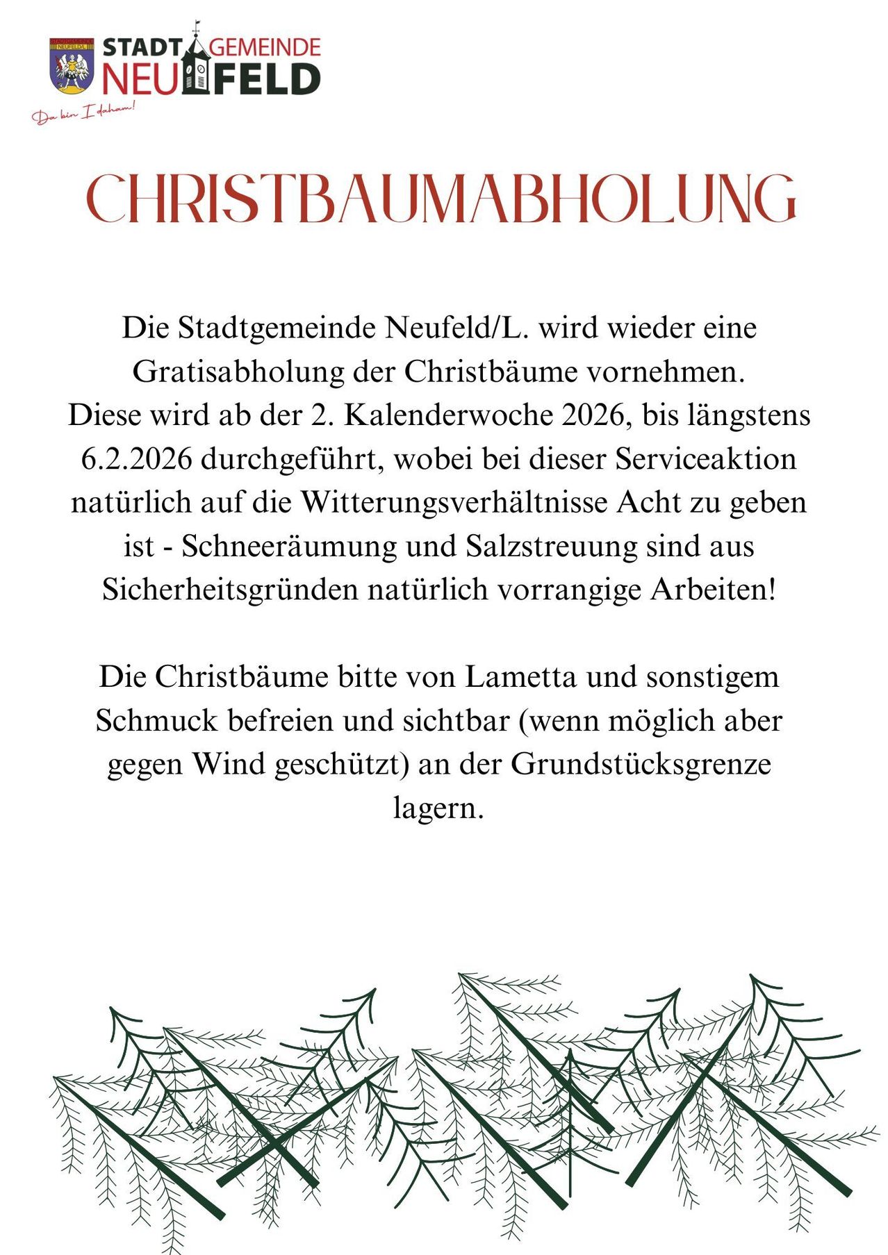 Die Stadtgemeinde Neufeld/L. wird wieder eine Gratisabholung der Christbäume vornehmen. Diese wird ab der 2. Kalenderwoche 2026, bis spätestens 6.2.2026 durchgeführt, wobei bei dieser Serviceaktion natürlich auf die Witterungsverhältnisse Acht zu geben ist - Schneeräumung und Salzstreuung sind aus Sicherheitsgründen natürlich vorrangige Arbeiten!
