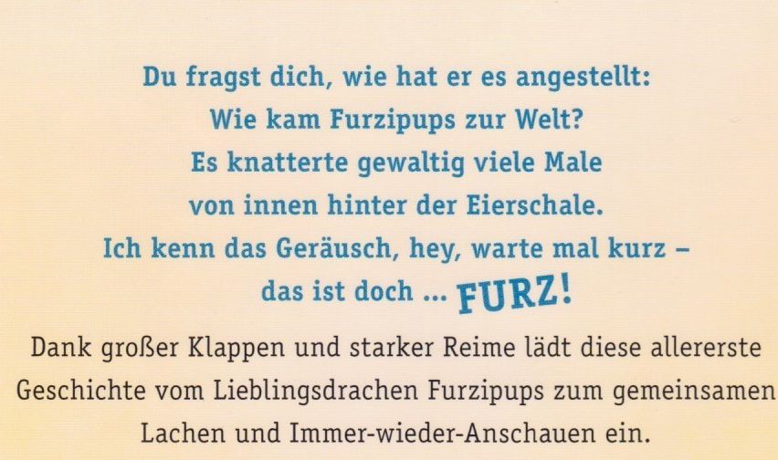 Du fragst dich, wie hat er es angestellt: Wie kam Furzipups zur Welt? Es knackte gewaltig viele Male von innen hinter der Eierschale. Ich kenn das Geräusch, hey, warte mal kurz – das ist doch … FURZ! Dank großer Klapper und starker Reime lädt diese allererste Geschichte vom Lieblingsdrachen Furzipups zum Lachen und Immer-wieder-Anschauen ein.
