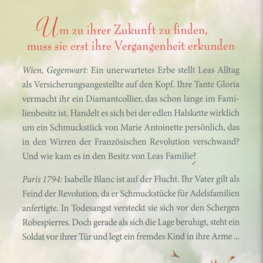 Um zu ihrer Zukunft zu finden, muss sie erst ihre Vergangenheit ergründen. Wien, Gegenwart: Ein unerwartetes Erbe macht Lea täglich zur Versicherungsagentin. Ihre Tante Gloria vermacht ihr eine Diamantenkette, die schon lange im Familienbesitz ist. Handelt es sich bei dem edlen Halsband wirklich um ein Schmuckstück von Marie Antoinette persönlich, das in den Wirren der Französischen Revolution verschwand? Und wie kam es in den Besitz von Leas Familie? Paris 1794: Isabelle Blanc ist auf der Flucht. Ihr Vater gilt als Feind der Revolution, da er Schmuckstücke für Adelsfamilien anfertigte. In Todesangst versteckt sie sich vor den Schrecken Robespierres. Doch gerade als sich die Lage beruhigt, steht ein Soldat vor ihrer Tür und legt ein fremdes Kind in ihre Arme...