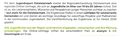 Mit dem Jugendreport Steiermark startete die Regionalentwicklung Steiermark eine regionale Online-Umfrage für Jugendliche im Alter von 14 bis 20 Jahren. Ziel ist es, die Lebensrealitäten, Wünsche und Perspektiven junger Menschen sichtbar zu machen – laut.stark für die Steiermark. Die Ergebnisse fließen in einen Leitfaden für steirische Gemeinden ein und dienen als wichtige Grundlage für zukünftige Projekte und Maßnahmen in der kommunalen Jugendarbeit. Die Veröffentlichung der Ergebnisse ist für Herbst 2026 geplant.