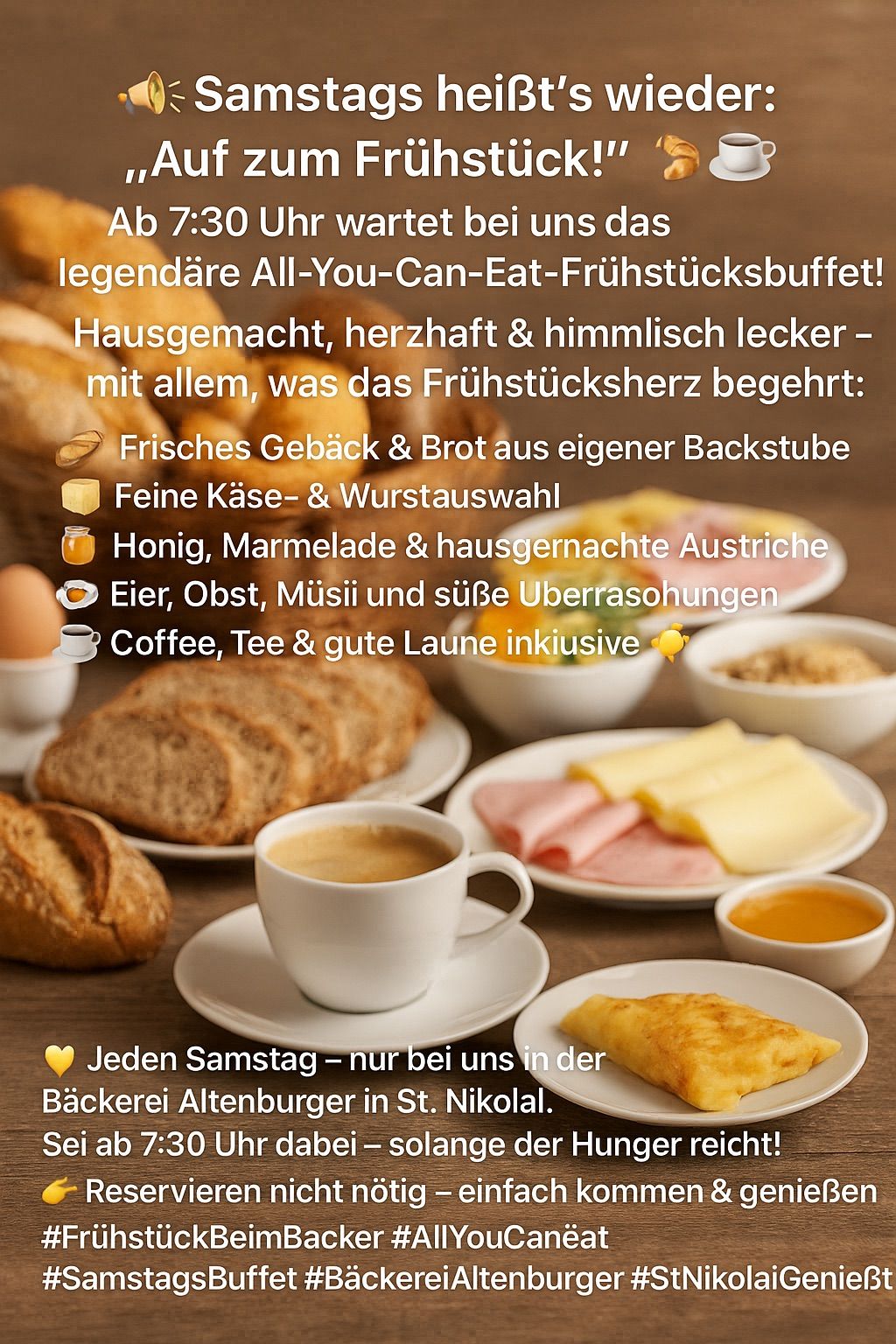 Ein All-You-Can-Eat-Frühstücksbuffet mit hausgemachten, herzhaften und köstlichen Gerichten. Mit frischen Backwaren, Käse- und Wurstauswahl, Honig, Marmeladen, Eiern, Obst, Müsli, Kaffee, Tee und mehr. Jeden Samstag in der Bäckerei Altenburger in St. Nikolai erhältlich.