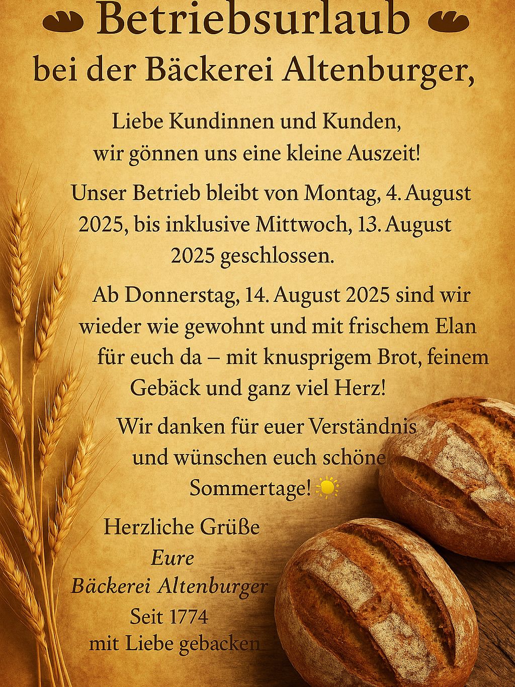 Liebe Kundinnen und Kunden, wir gönnen uns eine kleine Auszeit! Unser Betrieb bleibt von Montag, 4. August 2025, bis einschließlich Mittwoch, 13. August 2025 geschlossen. Ab Donnerstag, 14. August 2025 sind wir wieder wie gewohnt und mit frischem Elan für euch da – mit knusprigem Brot, feinem Gebäck und ganz viel Herz! Wir danken für euer Verständnis und wünschen euch schöne Sommertage! Herzliche Grüße Eure Bäckerei Altenburger.