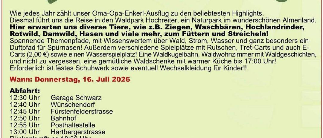 Jedes Jahr führt uns unser Oma-Opa-Enkel-Ausflug zu den beliebtesten Highlights. Diesmal erwartet uns eine Reise in den Waldpark Hoechst, ein Naturparadies im wunderschön gelegenen Almland. Hier erwarten uns verschiedene Tiere, wie z.B. Ziegen, ein Naturbadebereich, Hochlandrinder, Rotwild, Damwild, Hasen und viele mehr, zum Füttern und Streicheln!