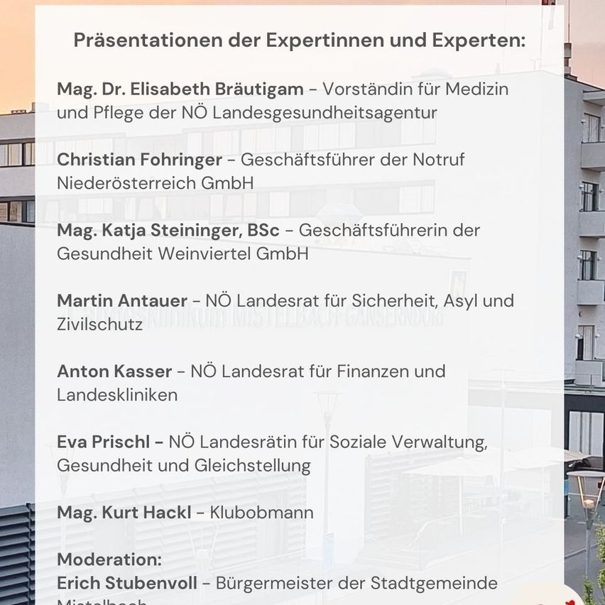 Präsentationen der Expertinnen und Experten: Mag. Dr. Elisabeth Bräutigam - Vorstandin für Medizin und Pflege der NÖ Landesgesundheitsagentur. Christian Fohring - Geschäftsführer der Notruf Niederösterreich GmbH. Mag. Katja Steininger, BSc - Geschäftsführerin der Gesundheit Weinviertel GmbH. Martin Antauer - NÖ Landesrat für Sicherheit, Asyl und Zivilschutz. Anton Kasser - NÖ Landesrat für Finanzen und Landeskliniken. Eva Prischl - NÖ Landesrätin für Soziale Verwaltung, Gesundheit und Gleichstellung. Mag. Kurt Hackl - Klubobmann. Moderation: Erich Stubenvoll - Bürgermeister der Stadtgemeinde Mistelbach.