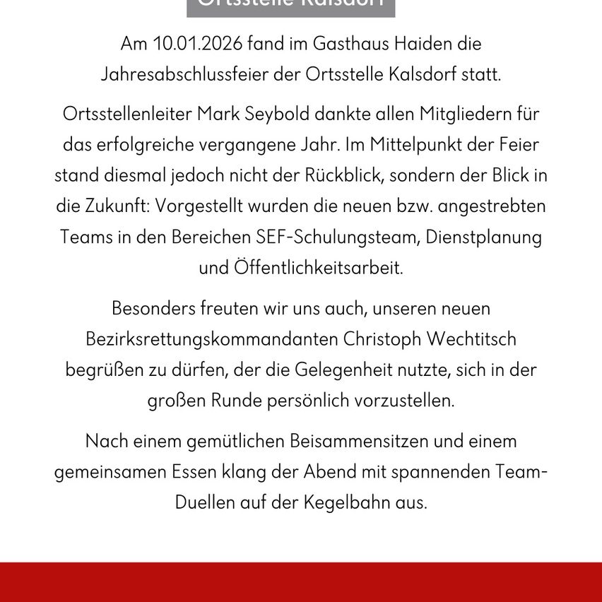 Am 10.01.2026 fand im Gasthaus Haiden die Jahresabschlussfeier der Ortsstelle Kalsdorf statt. Ortsstellenleiter Mark Seybold dankte allen Mitgliedern für das erfolgreiche vergangene Jahr. Im Mittelpunkt der Feier standen die neuen bzw. angestrebten Teams in den Bereichen Sicherheitsschulung, Dienstplanung und Öffentlichkeitsarbeit. Besonders freuten wir uns, unseren neuen Bezirksvertretungskommandanten Christoph Wechtitsch begrüßen zu dürfen.