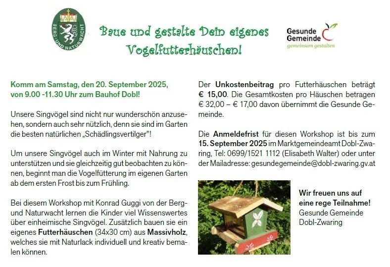 Komm am Samstag, den 20. September 2025, von 9.00-11.30 Uhr zum Bauhof Dobl. Der Unkostenbeitrag pro Futterhäuschen beträgt €15,00. Die Gesamtkosten pro Häuschen betragen €32,00-€17,00 davon übernimmt die Gesunde Gemeinde. Die Anmeldefrist für dieses Workshop ist bis zum 15. September 2025 im Marktgemeindeamt Dobl-Zwaring. Lerne Konrad Gugg von Berg und Naturwacht über einheimische Singvögel und baue ein Futterhäuschen (34x30 cm) aus Massivholz.