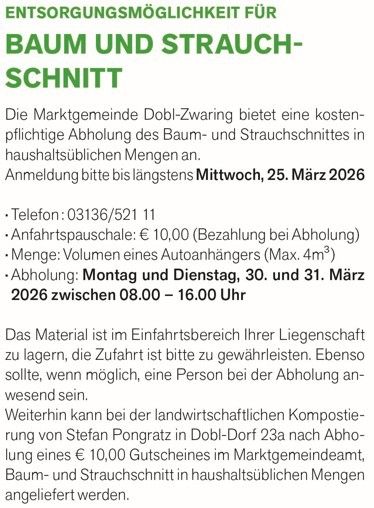 Die Marktgemeinde Dobl-Zwaring bietet eine kostenpflichtige Abholung des Baum- und Strauchschnittes in haushaltsüblichen Mengen an. Anmeldung bitte bis spätestens Mittwoch, 25. März 2026. Telefon: 03136/521 11. Anfahrtspause: € 10,00 (Zahlung bei Abholung). Menge: Volumen eines Autoanhängers (Max. 4m3). Abholung: Montag und Dienstag, 30. und 31. März 2026 zwischen 08:00 – 16:00 Uhr