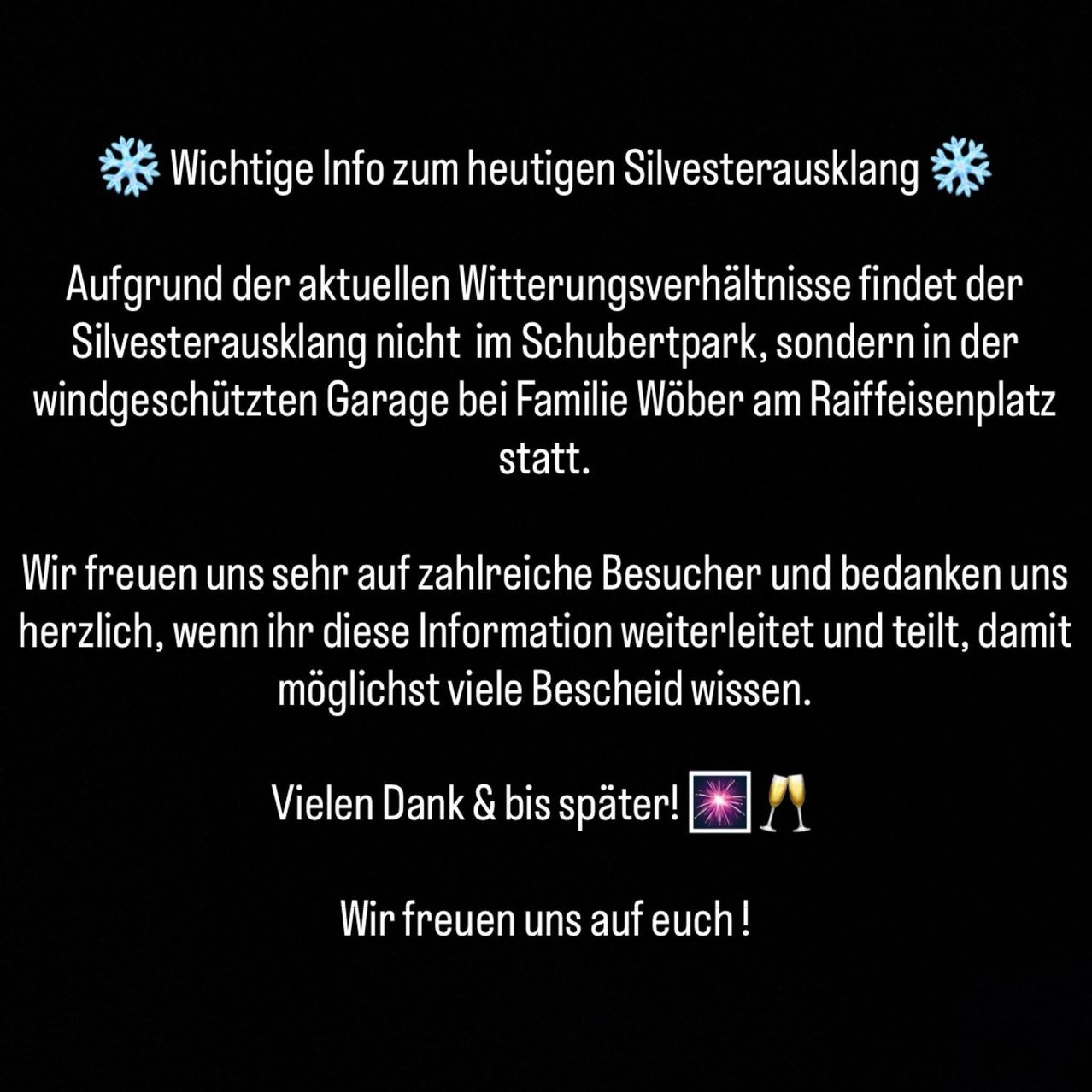 Wichtige Info zum heutigen Silvesterausklang. Aufgrund der aktuellen Witterungsverhältnisse findet der Silvesterausklang nicht im Schubertpark, sondern in der windgeschützten Garage bei Familie Wober am Raiffeisenplatz statt. Wir freuen uns sehr auf zahlreiche Besucher und bedanken uns herzlich, wenn ihr diese Information weiterleitet und teilt, damit möglichst viele Bescheid wissen. Vielen Dank & bis später! Wir freuen uns auf euch!