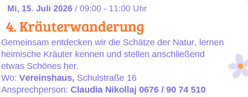 Am 15. Juli 2026 von 09:00 bis 11:00 Uhr findet die 4. Kräuterwanderung statt. Gemeinsam entdecken wir die Schätze der Natur, lernen heimische Kräuter kennen und stellen anschließend etwas Schönes her. Ort: Vereinshaus, Schulstraße 16. Ansprechpartnerin: Claudia Nikollaj 0676/9074510.