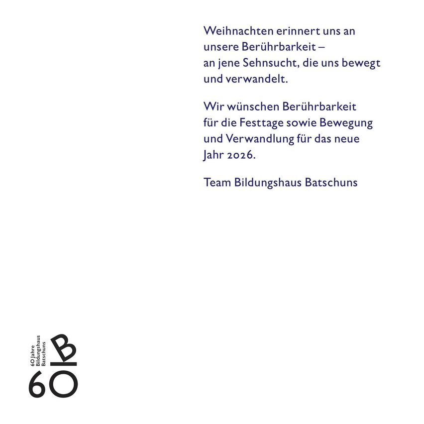 Weihnachten erinnert uns an unsere Berührbarkeit – eine Sehnsucht, die uns bewegt und verwandelt. Wir wünschen Berührbarkeit für die Festtage sowie Bewegung und Verwandlung für das neue Jahr 2026. Team Bildungshaus Batschuns 60 Jahre Bildungshaus Batschuns.