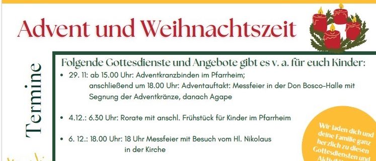 Liste der bevorstehenden Gottesdienste und Aktivitäten für Kinder: 29. Dezember, 15:00 Uhr, Adventskranzbinden; 4. Dezember, 18:30 Uhr, Rorate-Messe; 6. Dezember, 18:00 Uhr, Messe mit Besuch von St. Nikolaus; 11. Dezember, 18:30 Uhr, Rorate-Messe; 14. Dezember, 10:00 Uhr, Kindergottesdienst und Mahlzeit; 19. Dezember, 18:30 Uhr, Rorate-Messe; 24. Dezember, 18:00 Uhr, Abend mit dem Weihnachtsabend-Licht; 25. Dezember, 10:00 Uhr, Weihnachtsmesse.