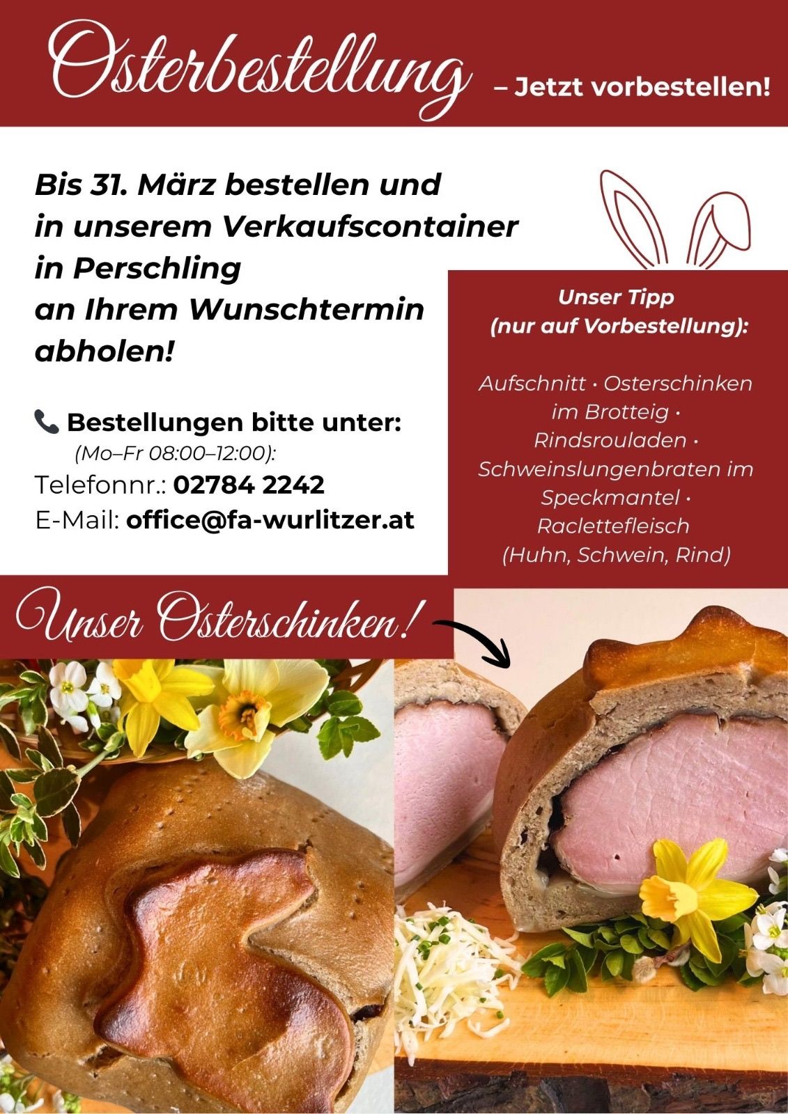 Bis 31. März bestellen und in unserem Verkaufscontainer in Perschling an Ihrem Wunschtermin abholen. Unser Tipp (nur auf Vorbestellung): Aufschnitt, Osterschinken im Brotteig, Rindersrouladen, Schweinelungebraten im Speckmantel, Raclettefleisch (Huhn, Schwein, Rind). Telefonnr.: 02784 2242. E-Mail: office@fa-wurlitzer.at. Unser Osterschinken!
