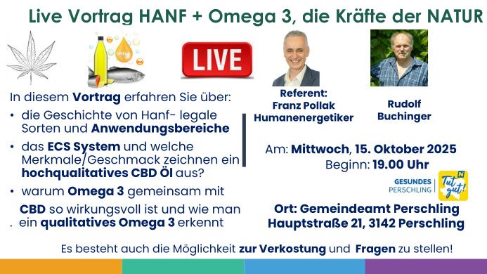 Live Vortrag HANF + Omega 3, die Kräfte der NATUR. Erfahren Sie über die Geschichte von Hanf, legale Sorten und Anwendungsbereiche. Erkunden Sie das ECS System und Merkmale eines hochwertigen CBD Öls. Verstehen Sie die Synergie zwischen Omega 3 und CBD. Referent: Franz Pollak, Humanenergetiker. Datum: 15. Oktober 2025, 19:00. Ort: Gemeindeamt Perschling, Hauptstraße 21, 3142 Perschling.