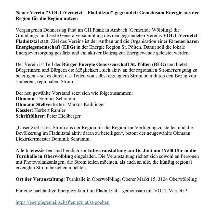 Ein neuer Verein 'VOLT:Vernetzt - Fladnitztal' gegründet: Gemeinsam Energie aus der Region für die Region nutzen. Die Gründungs- und erste Generalversammlung des neu gegründeten Vereins VOLT:Vernetzt - Fladnitztal fand statt. Ziel des Vereins ist der Aufbau und die Organisation einer erneuerbaren Energiegemeinschaft (EEG) in der Energie Region St. Pölten. Damit soll die lokale Energieversorgung gestärkt und ein aktiver Beitrag zur Energiewende geleistet werden.