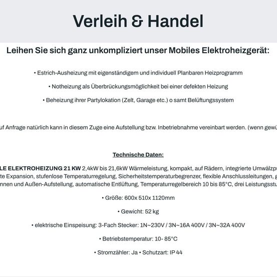 Verleih & Handel. Mieten Sie unser mobiles Elektroheizgerät: Strich-Ausheizung mit eigenständigem und individuellem Planbaren Heizprogramm, Notheizung als Überbrückungsmöglichkeit bei defekter Heizung, Beheizung Ihrer Partylocation (Zelt, Garage etc.) o samt Belüftungssystem. Technische Daten: Größe 600x510x1120mm, Gewicht: 52 kg, elektrischer Anschluss: 3-Phasen-Stecker, Betriebstemperatur: 10-85°C.