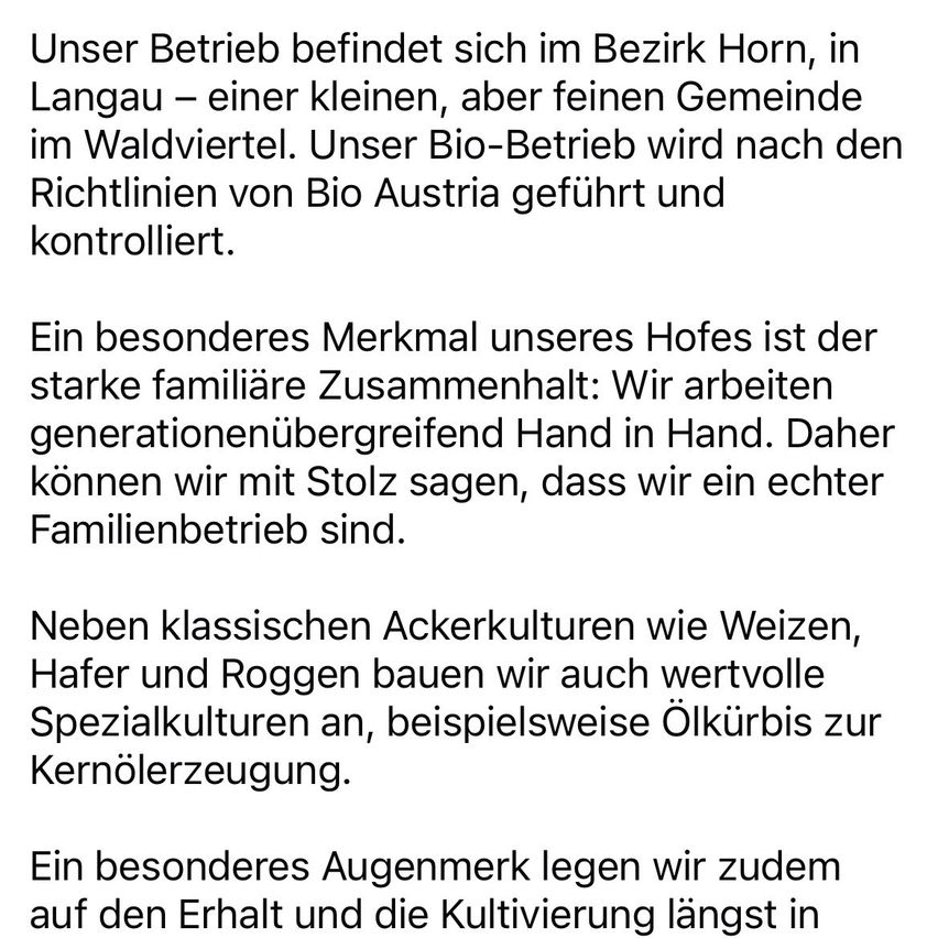 Unser Betrieb befindet sich im Bezirk Horn, in Langau – einer kleinen, aber feinen Gemeinde im Waldviertel. Unser Bio-Betrieb wird nach den Richtlinien von Bio Austria geführt und kontrolliert. Ein besonderes Merkmal unseres Hofes ist der starke familiäre Zusammenhalt: Wir arbeiten generationenübergreifend Hand in Hand. Daher können wir mit Stolz sagen, dass wir ein echter Familienbetrieb sind.