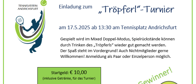 Einladung zum 'Tropferl'-Turnier am 17.5.2025 ab 13:30 am Tennisplatz Andrichsfurt. Gespielt wird im Mixed Doppel-Modus, Spielrückstände können durch Trinken des 'Tropferls' wieder gut gemacht werden. Der Spaß steht im Vordergrund! Auch Nichtmitglieder gerne willkommen! Anmeldung als Paar oder Einzelperson möglich.
