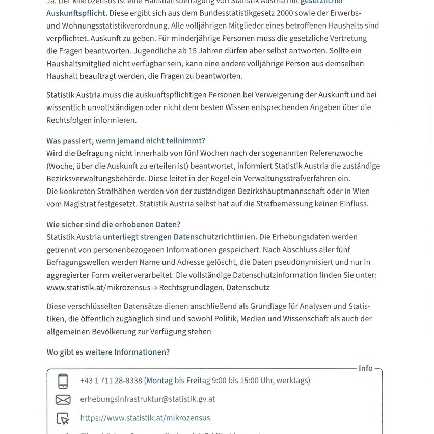 The microcensus is a household survey conducted by Statistics Austria with legal basis from the 2000 Census Act. All household members are obliged to provide information. For minors, the legal representative must answer. Youths over 15 can answer themselves. Another adult from the household can be appointed if a member is not available.