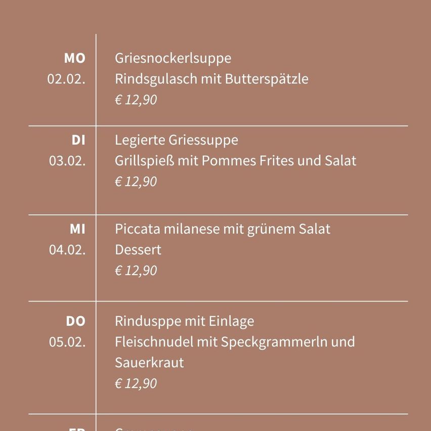 Menü für Februar. Montag: 2., Griesnockerlsuppe mit Rindsgulasch und Butterspatzle für 12,90. Dienstag: 3., leichte Griessuppe, Grillspieß mit Pommes Frites und Salat für 12,90. Mittwoch: 4., Piccata Milanese mit grünem Salat für 12,90. Donnerstag: 5., Rindssuppe mit Einlage, Fleischnudel mit Speckgrammern und Sauerkraut für 12,90.