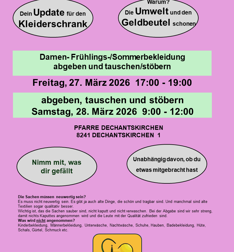 Ein Update für den Kleiderschrank. Damen-Frühlings-/Sommerbekleidung abgeben und tauschen/stöbern Freitag, 27. März 2026 17:00 - 19:00 abgeben, tauschen und stöbern Samstag, 28. März 2026 9:00 - 12:00 PFARRE DECHANTSKIRCHEN 8241 DECHANTSKIRCHEN 1. Nimm mit, was dir gefällt. Unabhängig davon, ob du etwas mitgebracht hast.