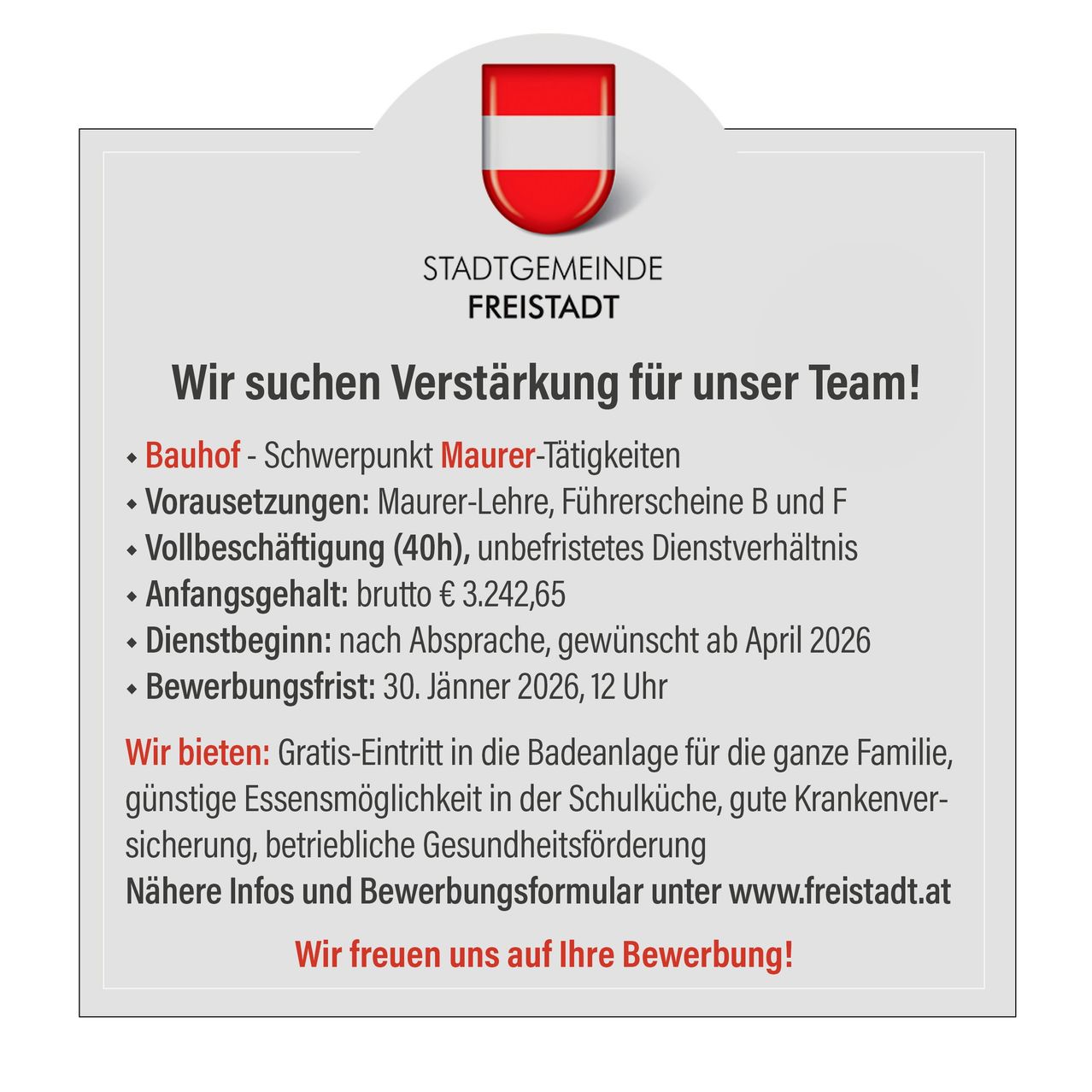 Freistadt sucht Verstärkung für unser Team! Schwerpunkt Maurer-Tätigkeiten. Voraussetzungen: Maurer-Lehrer, Führerscheine B und F. Vollzeit (40h), unbefristetes Dienstverhältnis. Brutto-Startgehalt: 3.242,65 Euro. Dienstbeginn: nach Absprache, gerne ab April 2026. Bewerbungsfrist: 30. Jänner 2026, 12 Uhr. Wir bieten: Gratis-Eintritt in die Badeanlage für die ganze Familie, günstige Essensmöglichkeit in der Schulküche, gute Krankenversicherung, betriebliche Gesundheitsförderung. Nähere Infos und Bewerbungsformular unter www.freistadt.at