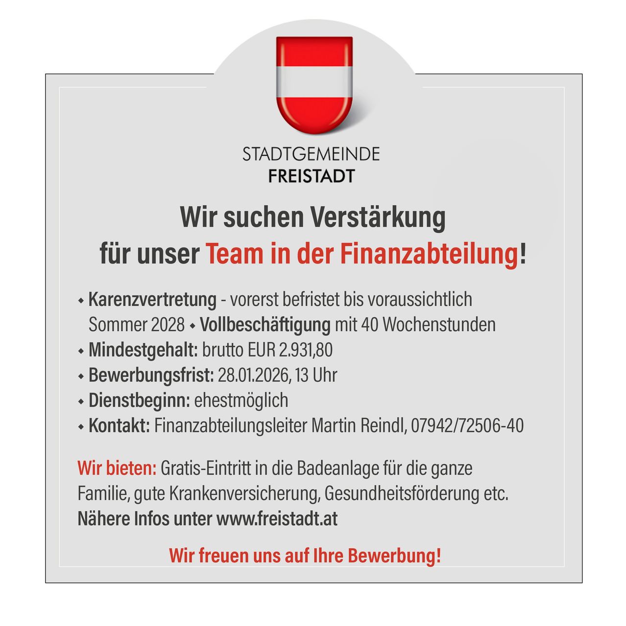 Die Stadtgemeinde Freistadt sucht Verstärkung für ihr Team in der Finanzabteilung. Vorerst befristet bis voraussichtlich Sommer 2028. Vollzeit mit 40 Wochenstunden. Mindestgehalt: brutto EUR 2.931,80. Bewerbungsfrist: 28.01.2026, 13 Uhr. Wir bieten: Gratis-Eintritt in die Badeanlage für die ganze Familie, gute Krankenversicherung, Gesundheitsförderung etc. Nähere Infos unter www.freistadt.at