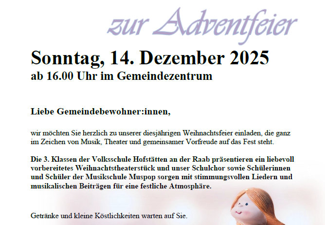 Einladung zur Adventfeier am Sonntag, 14. Dezember 2025 ab 16:00 Uhr im Gemeindezentrum. Die Veranstaltung steht ganz im Zeichen von Musik, Theater und gemeinsamer Vorfreude auf das Fest. Die 3. Klassen der Volksschule Hofstätten präsentieren ein liebevoll vorbereitetes Weihnachtstheaterstück und unser Schulchor sowie SchülerInnen und Schüler der Musikschule Muspop sorgen mit stimmungsvollen Liedern und musikalischen Beiträgen für eine festliche Atmosphäre.