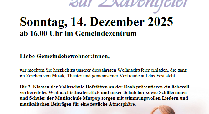 Einladung zur Adventfeier am Sonntag, 14. Dezember 2025 ab 16:00 Uhr im Gemeindezentrum. Die Veranstaltung steht ganz im Zeichen von Musik, Theater und gemeinsamer Vorfreude auf das Fest. Die 3. Klassen der Volksschule Hofstätten präsentieren ein liebevoll vorbereitetes Weihnachtstheaterstück und unser Schulchor sowie SchülerInnen und Schüler der Musikschule Muspop sorgen mit stimmungsvollen Liedern und musikalischen Beiträgen für eine festliche Atmosphäre.