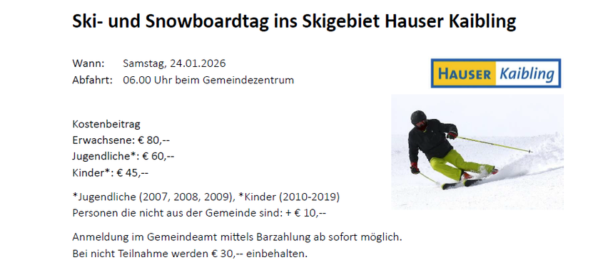Ein Ski- und Snowboardtag im Skigebiet Hauser Kaibling. Samstag, 24.01.2026. Abfahrt um 06.00 Uhr am Gemeindezentrum. Anmeldung im Gemeindeamt sofort möglich. Kosten: €80 für Erwachsene, €60 für Jugendliche (2007-2009), €45 für Kinder (2010-2019). Nicht-Ansässige zahlen €10 mehr.