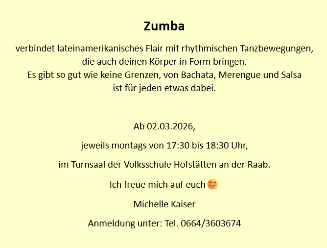 Zumba verbindet lateinamerikanisches Flair mit rhythmischen Tanzbewegungen, die auch deinen Körper in Form bringen. Es gibt so gut wie keine Grenzen, von Bachata, Merengue und Salsa ist für jeden etwas dabei. Ab 02.03.2026, jeweils montags von 17:30 bis 18:30 Uhr, im Turnsaal der Volksschule Hofstätten an der Raab. Ich freue mich auf euch Michelle Kaiser Anmeldung unter: Tel. 0664/3603674