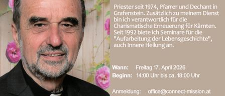 Priester seit 1974, Pfarrer und Dechant von Grafenstein. Seit 1992 verantworte ich die Charismatische Erneuerung. Ich biete Seminare zur inneren Heilung an. Wann: Freitag, 17. April 2026. Beginn: 14:00 Uhr bis ca. 18:00 Uhr. Anmeldung: office@connect-mission.at oder +43 664 38 38 38.