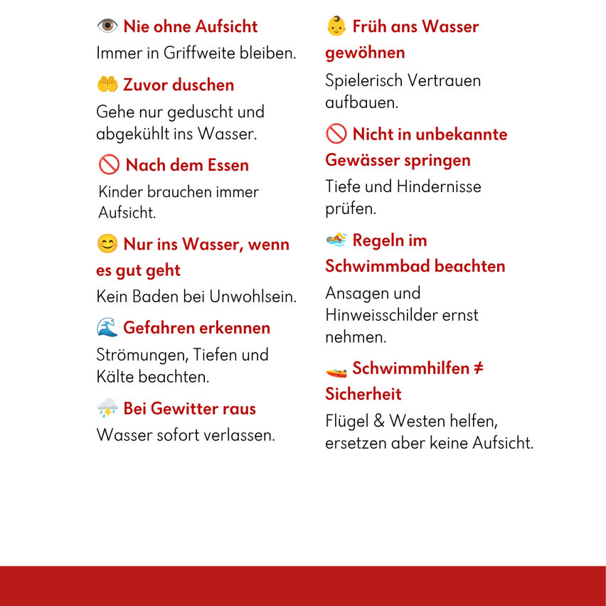 Nie ohne Aufsicht. Immer in Griffweite bleiben. Früh ans Wasser gewöhnen. Zuvor duschen. Gehe nur geduscht und abgekühlt ins Wasser. Nach dem Essen. Kinder brauchen immer Aufsicht. Nur ins Wasser, wenn es gut geht. Kein Baden bei Unwohlsein. Gefahren erkennen. Strömungen, Tiefen und Kälte beachten. Schwimmhilfen. Sicherheit. Bei Gewitter raus. Wasser sofort verlassen. Flügel & Westen helfen, ersetzen aber keine Aufsicht.