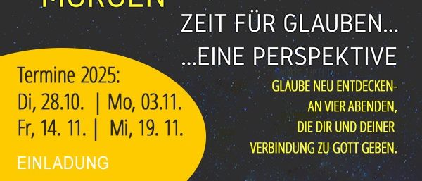 Eine Vorschau auf Morgen. Zeit für Glauben... Eine Perspektive. Termine 2025: Di, 28.10. | Mo, 03.11. Fr, 14.11. | Mi, 19.11. Einladung. Glaube neu entdecken- an vier Abenden, die dir und deiner Verbindung zu Gott geben.