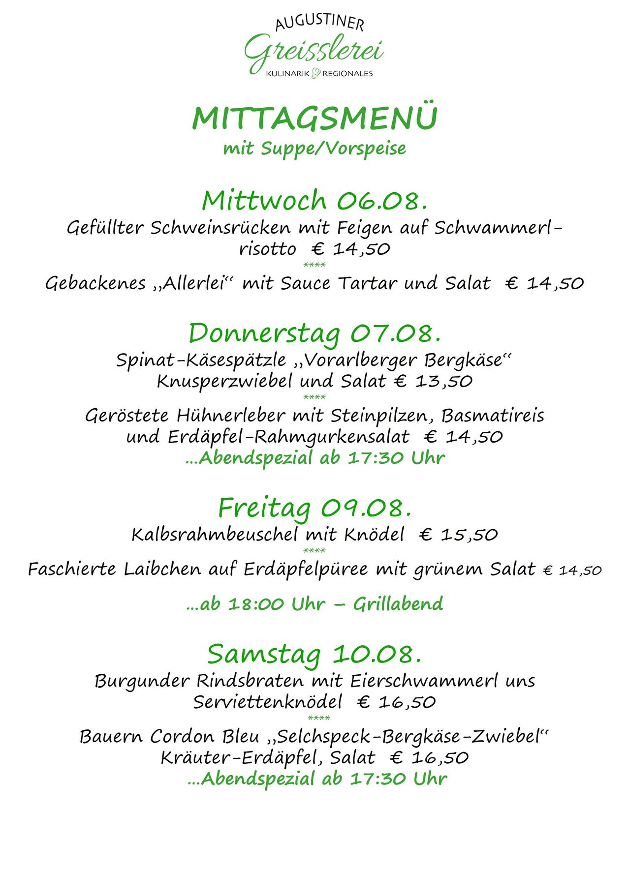 Mittage mit Suppe/Vorspeise. Mittwoch 06.08: Gefüllter Schweinerucksen mit Feigen auf Schwammerl-Risotto für 14,50. Donnerstag 07.08: Spinat-Käse-Spätzle, Vorarlberger Bergkäse, Knusperzwiebel und Salat für 13,50. Freitag 08.09: Kalbsrahmbeuschel mit Knödel für 15,50. Samstag 09.08: Faschierte Laibchen auf Erdäpfelpüree mit grünem Salat für 14,50. Sonntag 10.08: Burgunder Rindsbraten mit Eierschawamer und Serviettenknödel für 16,50.