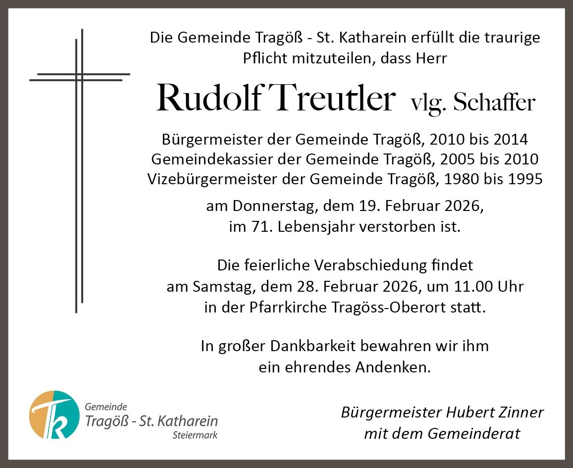 Die Gemeinde Tragöss-St. Katharinen teilt den traurigen Tod von Rudolf Treutler mit, ehemaliger Bürgermeister, Gemeindekassierer und Vizebürgermeister. Er starb am 19. Februar 2026 im Alter von 71 Jahren. Eine Gedenkfeier findet am 28. Februar 2026 um 11:00 Uhr in der Pfarrkirche Tragöss-Oberort statt.