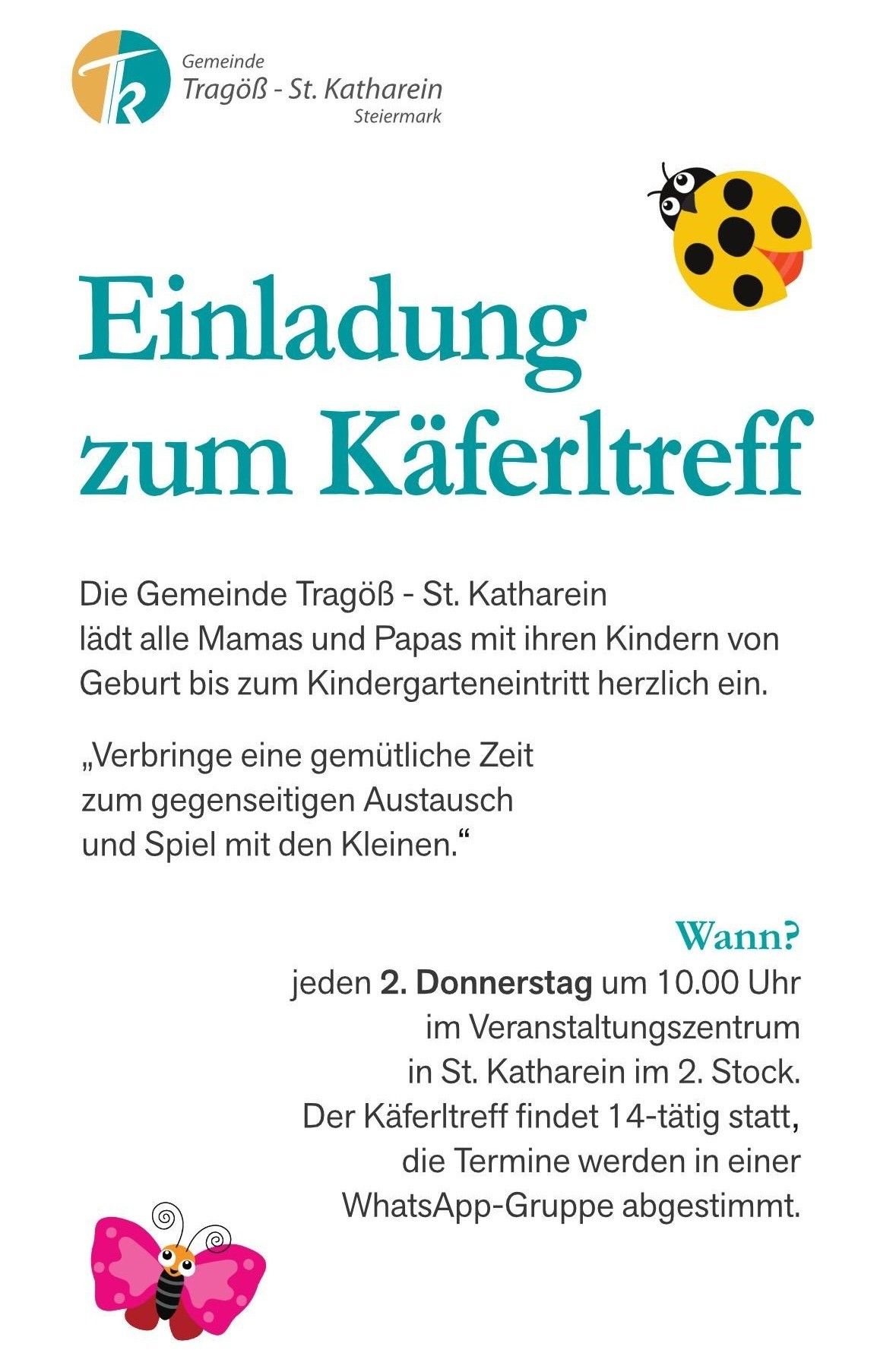 Einladung zum Käfertreff. Die Gemeinde Tragöb - St. Katharina lädt alle Mamas und Papas mit ihren Kindern von Geburt bis zum Kindergarteneintritt herzlich ein. ,Verbring eine angenehme Zeit zum gegenseitigen Austausch und Spiel mit den Kleinen.‘ Wann? Jeden 2. Donnerstag um 10.00 Uhr im Veranstaltungszentrum in St. Katharina im 2. Stock. Der Käfertreff findet 14-tägig statt,