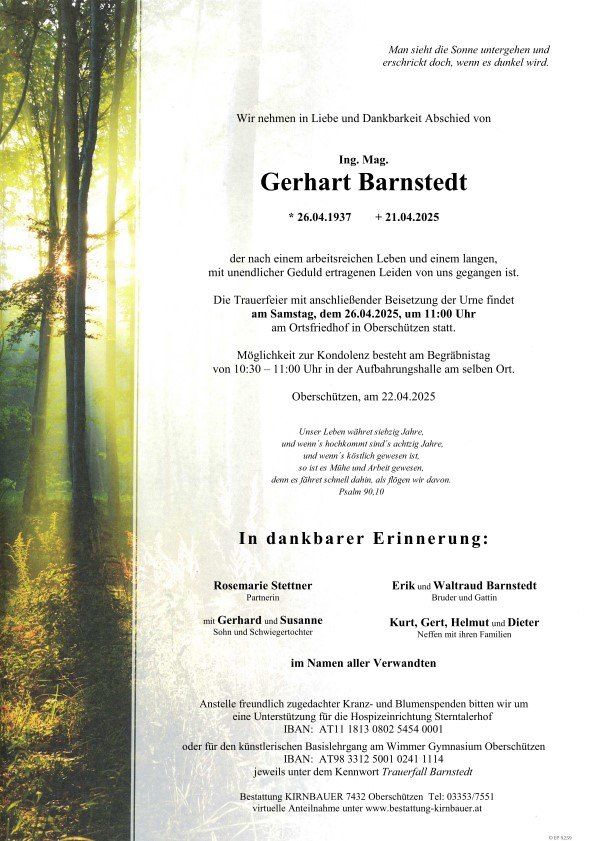 Totenanzeige für Gerhard Barnstedt, geboren am 26.04.1937, verstorben am 21.04.2025. Trauerfeier mit Urnenbeisetzung am 26.04.2025 um 11:00 Uhr auf dem Friedhof Oberschützen. Möglichkeit zur Kondolenz von 10:30 bis 11:00 Uhr in der Aufbahrungshalle. In dankbarer Erinnerung: Familie, Freunde und Bekannte. Spenden statt Blumen für die Hospizeinrichtung Sterntalerhof oder das Wimmer Gymnasium Oberschützen.
