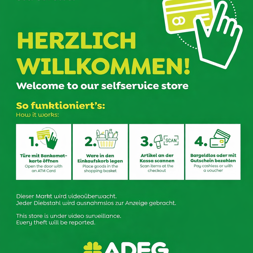 Willkommen in unserem Selbstbedienungsladen. Öffnen Sie die Tür mit einer Bankomatkarte. Legen Sie Waren in den Einkaufskorb. Scannen Sie Artikel an der Kasse. Bezahlen Sie bargeldlos oder mit einem Gutschein. Dieser Markt wird videoüberwacht. Jeder Diebstahl wird zur Anzeige gebracht.