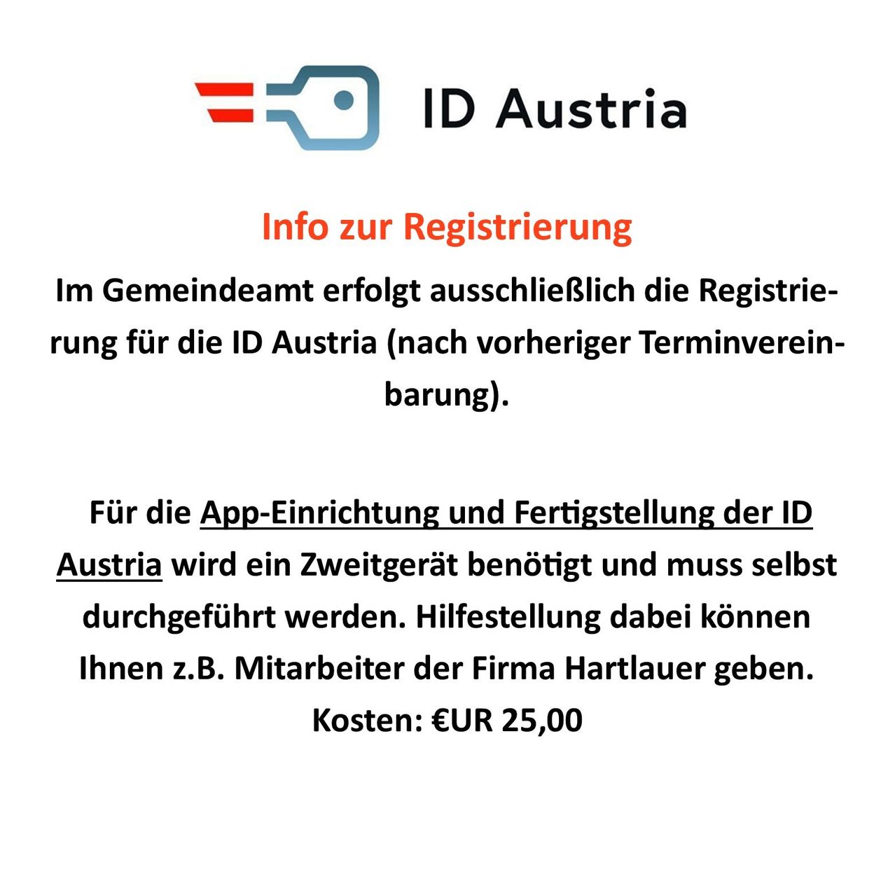 Im Gemeindeamt erfolgt ausschließlich die Registrierung für die ID Austria (nach vorheriger Terminvereinbarung). Für die App-Einrichtung und Fertigstellung der ID Austria wird ein Zweitgerät benötigt und muss selbst durchgeführt werden. Hilfestellung dabei können Ihnen z.B. Mitarbeiter der Firma Hartlauer geben. Kosten: €EUR 25,00