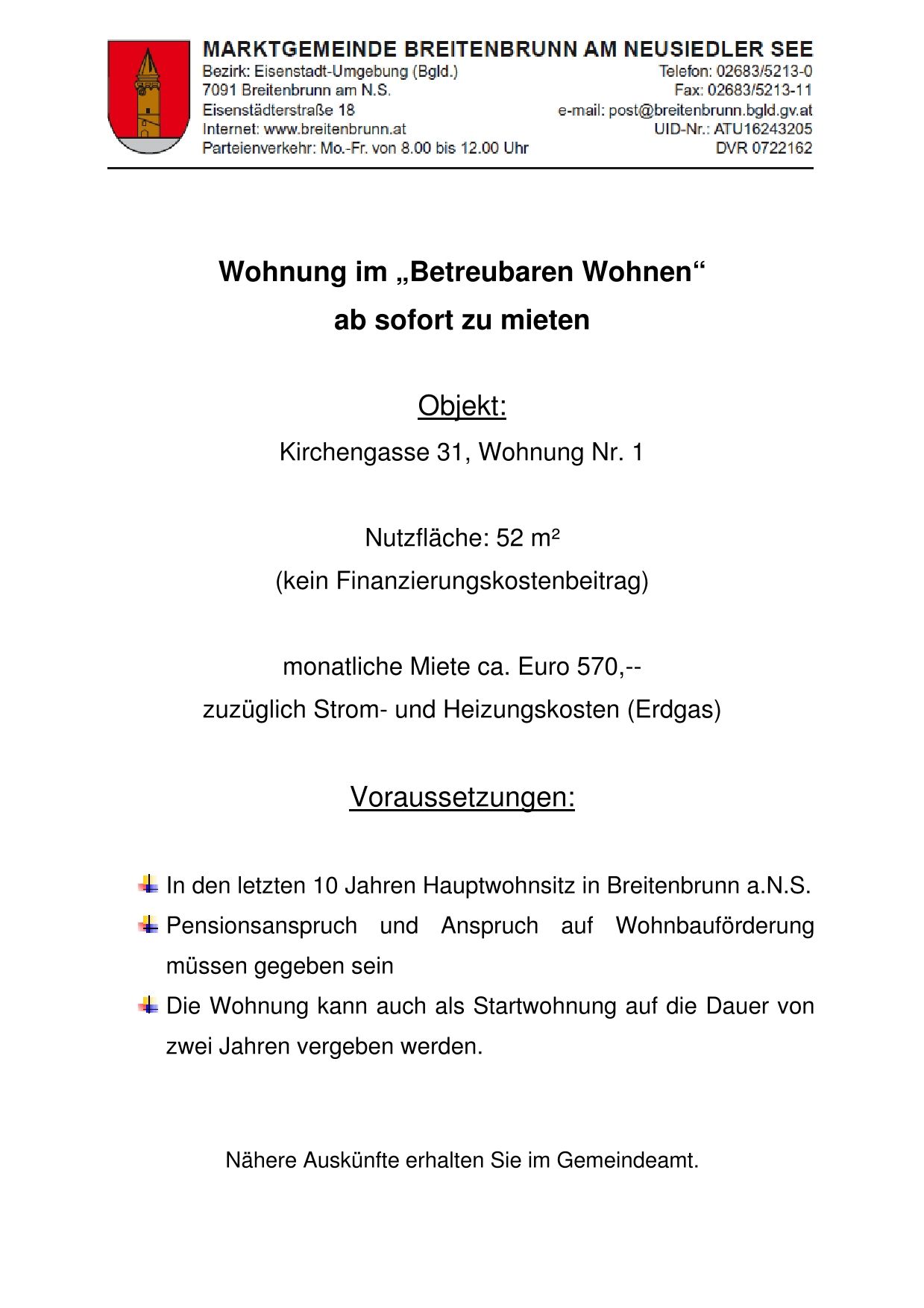Eine Wohnung im 'Betreubaren Wohnen' kann sofort gemietet werden. Adresse: Kirchengasse 31, Wohnung Nr. 1, 52 m² Nutzfläche, keine Finanzierungskosten. Monatliche Miete ca. Euro 570,-- zuzüglich Strom- und Heizkosten (Erdgas). Voraussetzungen: Hauptwohnsitz in Breitenbrunn a.N.S. in den letzten 10 Jahren, Pensionsanspruch und Anspruch auf Wohnbauförderung müssen gegeben sein. Die Wohnung kann auch als Erstwohnsitz auf die Dauer von zwei Jahren vergeben werden.