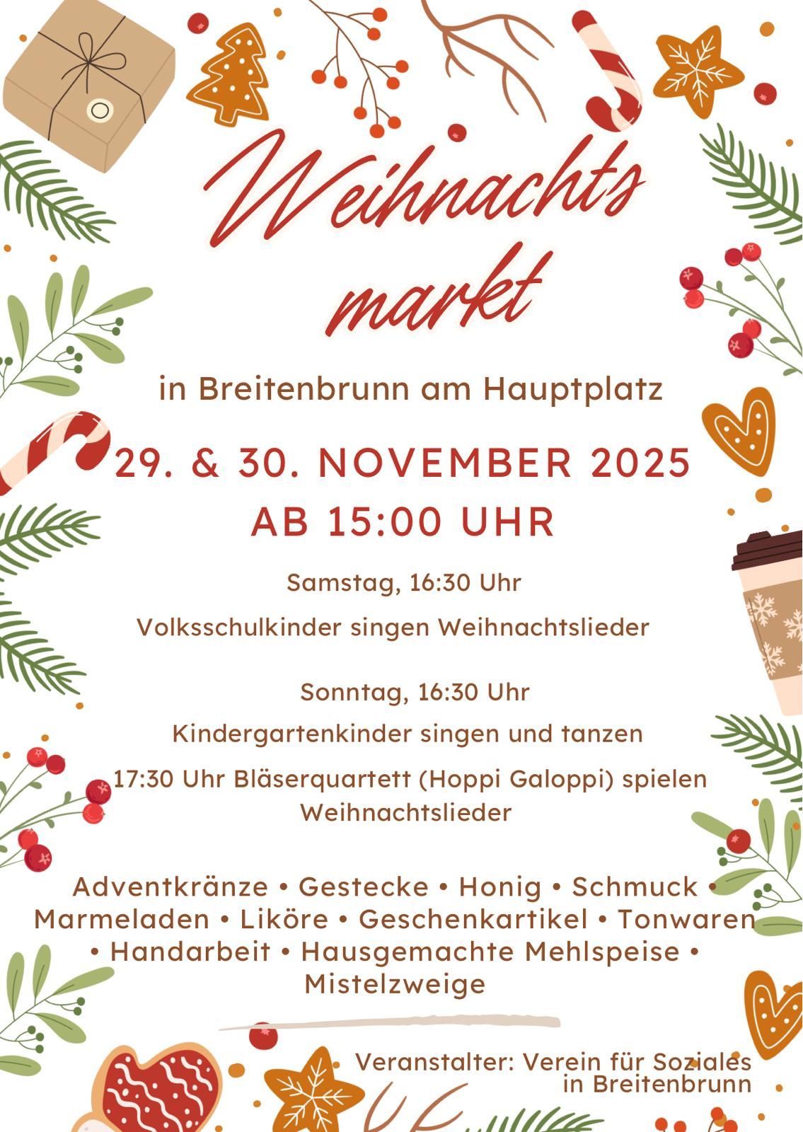 Weihnachtsmarkt in Breitenbrunn am Hauptplatz. 29. & 30. November 2025, ab 15:00 Uhr. Samstag, 16:30 Uhr, Volksschulkinder singen Weihnachtslieder. Sonntag, 16:30 Uhr, Kindergärten singen und tanzen. 17:30 Uhr, Bläserquartett (Hoppi Galoppi) spielt Weihnachtslieder. Adventkränze, Geschenke, Honig, Leckereien, Marmeladen, Liköre, Geschenkkarten, Tonwaren, Handarbeiten, hausgemachte Mehlspeisen.
