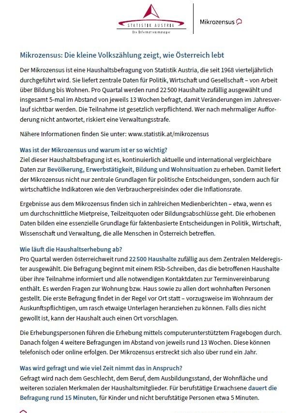 Der Mikrozensus ist eine Haushaltsbefragung von Statistik Austria, die seit 1968 vierteljährlich durchgeführt wird. Sie liefert zentrale Daten für Politik, Wirtschaft und Gesellschaft - von Arbeit über Bildung bis Wohnen. Pro Quartal werden rund 22.500 Haushalte zufällig ausgewählt und insgesamt 5-mal im Abstand von jeweils 13 Wochen befragt, damit Veränderungen im Jahresverlauf sichtbar werden. Die Teilnahme ist gesetzlich vorgeschrieben. Wer nach mehrmaliger Aufforderung nicht antwortet, riskiert eine Verwaltungsstrafe.