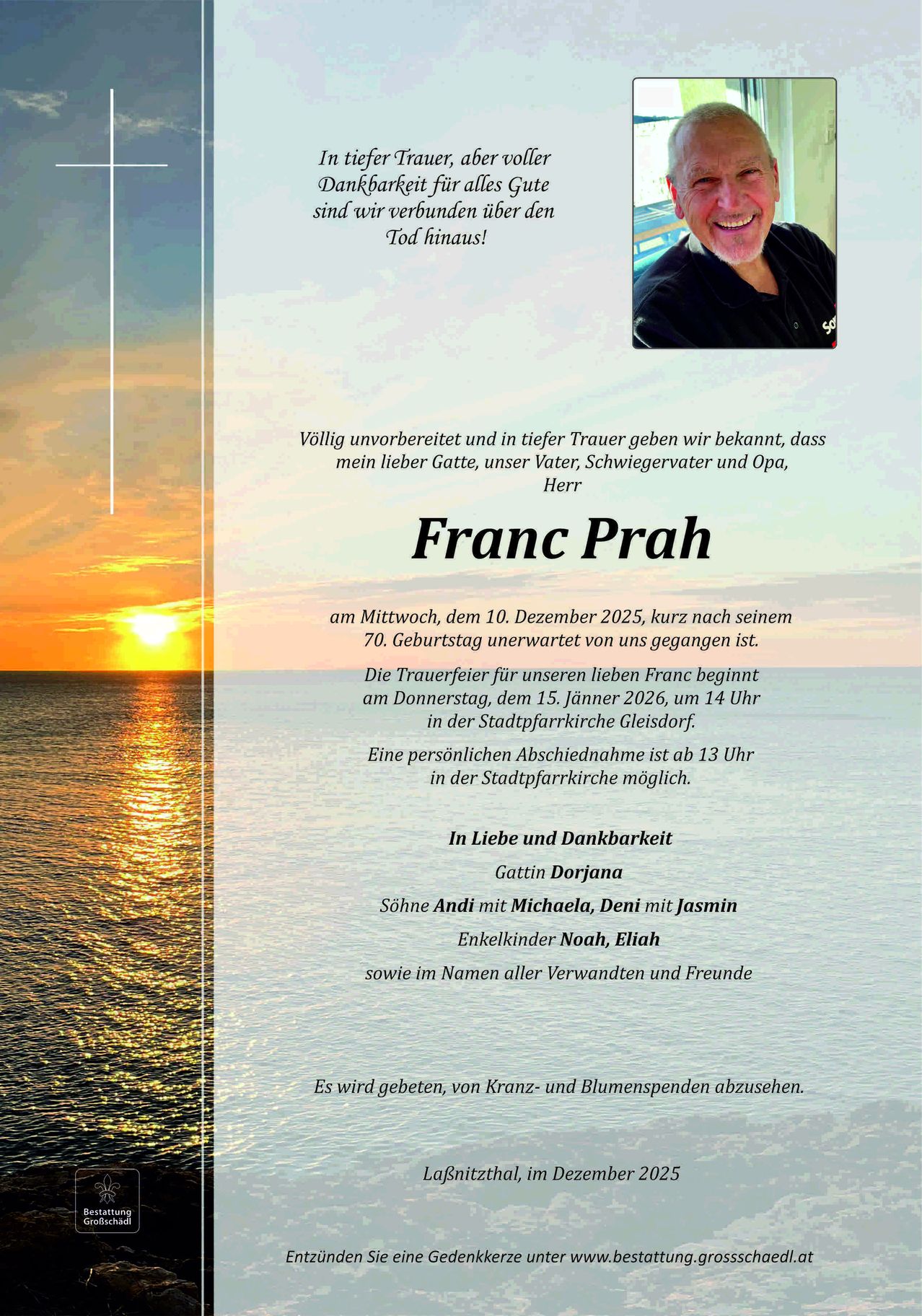 Die Todesanzeige für Franc Prah, der am 10. Dezember 2025 kurz nach seinem 70. Geburtstag unerwartet von uns gegangen ist. Die Trauerfeier für unseren lieben Franc beginnt am Donnerstag, dem 15. Jänner 2026, um 14 Uhr in der Stadtpfarrkirche Gleisdorf. Eine persönliche Verabschiedung ist bis 13 Uhr in der Stadtpfarrkirche möglich.