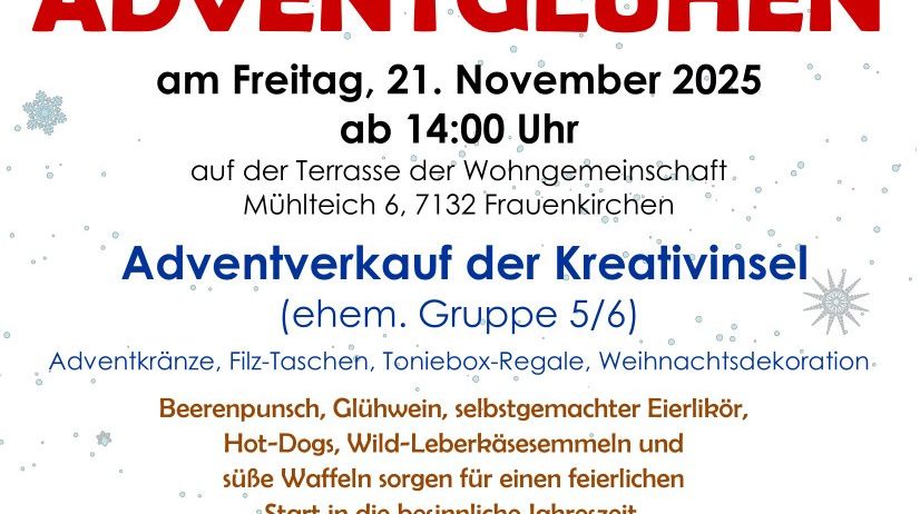 Eine Einladung zum Adventleuchten am Freitag, 21. November 2025, ab 14:00 Uhr auf der Terrasse der Wohngemeinschaft Mühltal 6, 7132 Frauenkirchen. Es werden Adventkränze, Filz-Taschen, Toniebx-Geschenke, Weihnachtsdekorationen verkauft. Genießen Sie Glühwein, Punsch, selbstgemachten Eierlikör, Hot-Dogs, Wild-Lebkuchen und süße Waffeln für einen festlichen Start in die besinnliche Jahreszeit. Wir freuen uns auf Ihren Besuch.