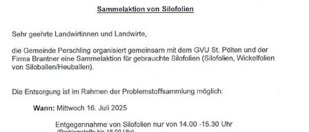 Die Gemeinde Perschling organisiert gemeinsam mit dem GVU St. Pölten und der Firma Branner eine Sammlung für gebrauchte Silofolien (Silofolien, Wickelfolien von Siloballen/Heuballen). Die Entsorgung ist im Rahmen der Problemstoffsammlung möglich. Wann: Mittwoch, 16. Juli 2025. Annahme von Silofolien nur von 14.00 - 15.30 Uhr (Problemstoffe bis 18.00 Uhr). Wo: im ASZ Perschling. Kosten: 6,00 Euro / m³ Folie - wird sofort in Bar verrechnet! Mit freundlichen Grüßen Ihr Bürgermeister Daniel Weis, MA.