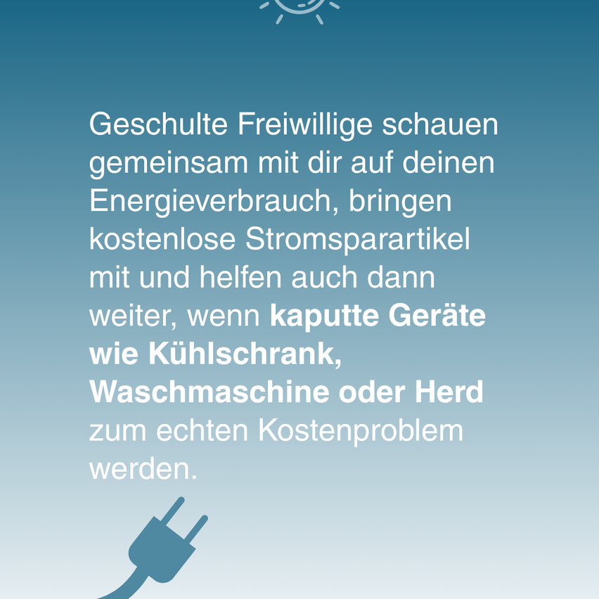 Geschulte Freiwillige schauen gemeinsam mit dir auf deinen Energieverbrauch, bringen kostenlose Stromsparartikel mit und helfen auch dann weiter, wenn kaputte Geräte wie Kühlschränke, Waschmaschinen oder Herd zum echten Kostenproblem werden.
