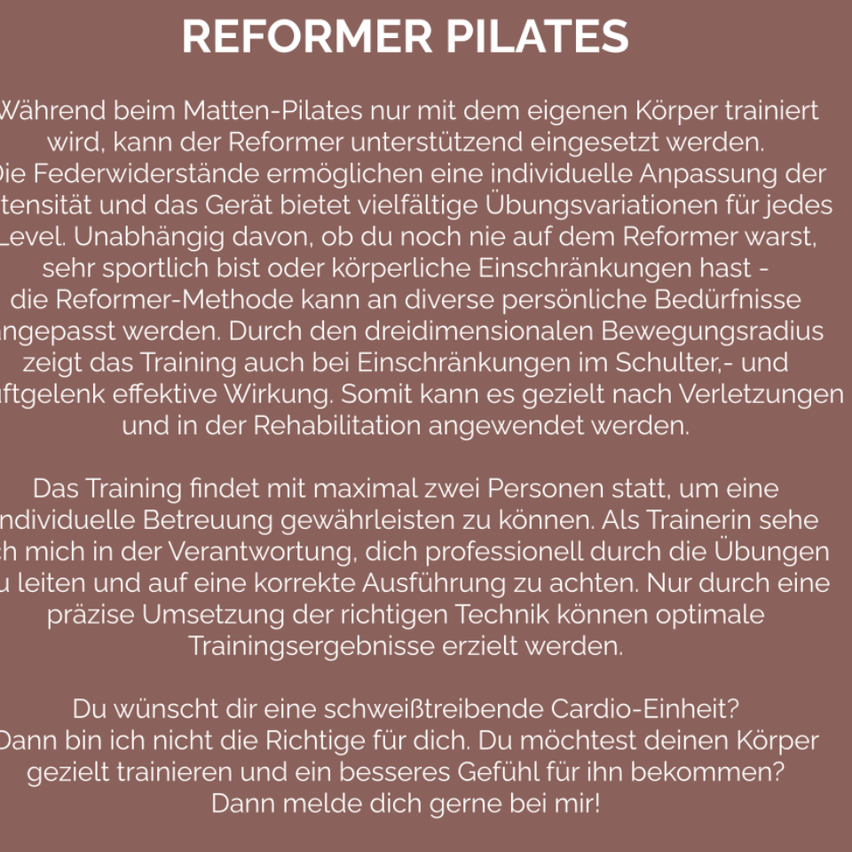 Während beim Matten-Pilates nur mit dem eigenen Körper trainiert wird, kann der Reformer unterstützend eingesetzt werden. Die Federwiderstände ermöglichen eine individuelle Anpassung der Intensität und das Gerät bietet vielfältige Übungsvariationen für jedes Level. Unabhängig davon, ob du noch nie auf dem Reformer warst, sehr sportlich bist oder körperliche Einschränkungen hast - die Reformer-Methode kann an diverse persönliche Bedürfnisse angepasst werden.